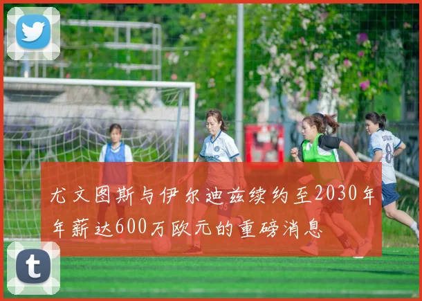 尤文图斯与伊尔迪兹续约至2030年年薪达600万欧元的重磅消息