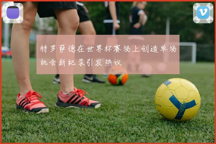 特罗萨德在世界杯赛场上创造单场机会新纪录引发热议