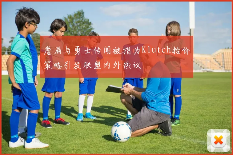 詹眉与勇士传闻被指为Klutch抬价策略引发联盟内外热议