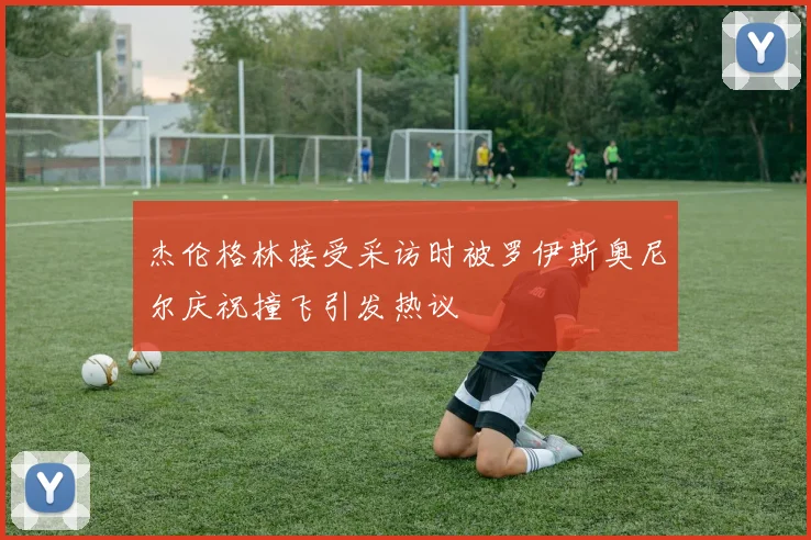 杰伦格林接受采访时被罗伊斯奥尼尔庆祝撞飞引发热议
