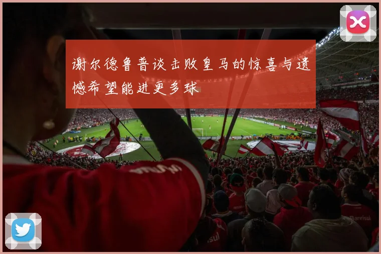 谢尔德鲁普谈击败皇马的惊喜与遗憾希望能进更多球