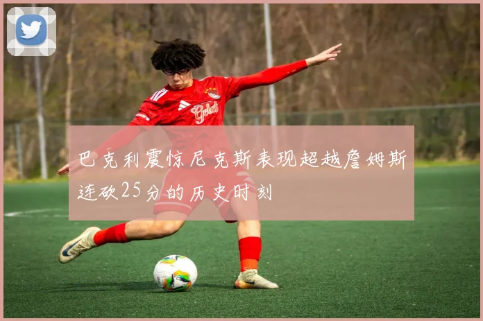 巴克利震惊尼克斯表现超越詹姆斯连砍25分的历史时刻