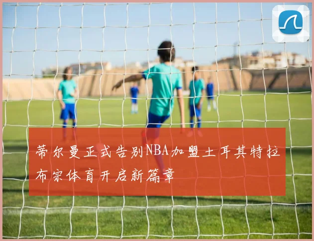 蒂尔曼正式告别NBA加盟土耳其特拉布宗体育开启新篇章