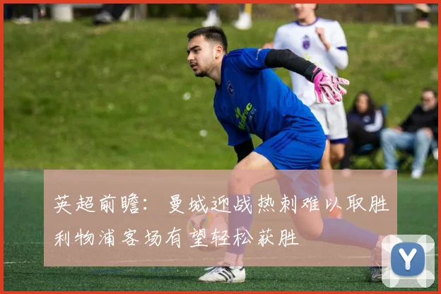 英超前瞻：曼城迎战热刺难以取胜利物浦客场有望轻松获胜
