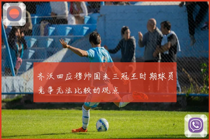 齐沃回应穆帅国米三冠王时期球员竞争无法比较的观点