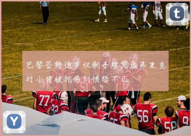 巴黎签约德罗仅剩手续完成弗里克对小将被挖感到愤怒不已