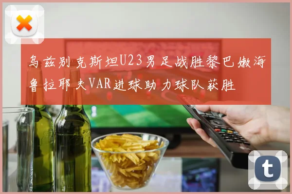 乌兹别克斯坦U23男足战胜黎巴嫩海鲁拉耶夫VAR进球助力球队获胜