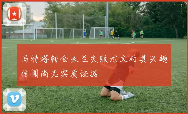 马特塔转会米兰失败尤文对其兴趣传闻尚无实质证据