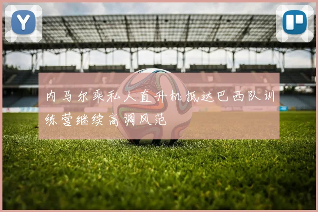 内马尔乘私人直升机抵达巴西队训练营继续高调风范