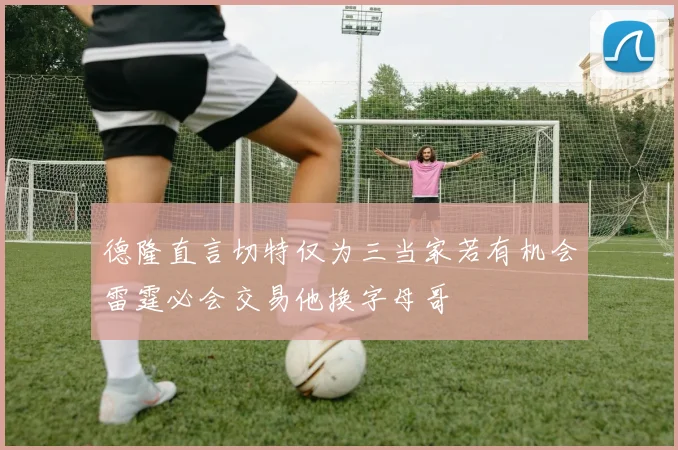 德隆直言切特仅为三当家若有机会雷霆必会交易他换字母哥